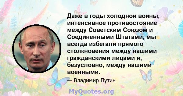 Даже в годы холодной войны, интенсивное противостояние между Советским Союзом и Соединенными Штатами, мы всегда избегали прямого столкновения между нашими гражданскими лицами и, безусловно, между нашими военными.