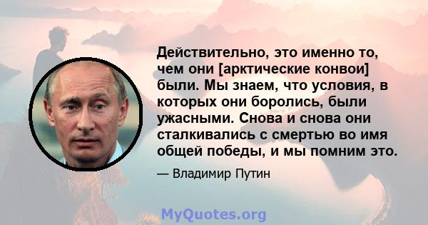 Действительно, это именно то, чем они [арктические конвои] были. Мы знаем, что условия, в которых они боролись, были ужасными. Снова и снова они сталкивались с смертью во имя общей победы, и мы помним это.