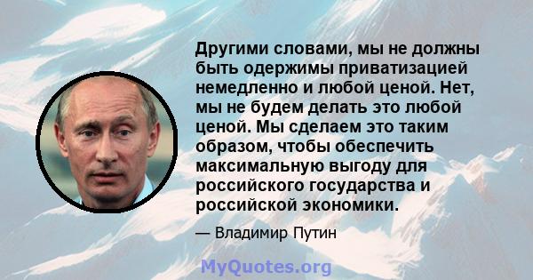 Другими словами, мы не должны быть одержимы приватизацией немедленно и любой ценой. Нет, мы не будем делать это любой ценой. Мы сделаем это таким образом, чтобы обеспечить максимальную выгоду для российского государства 