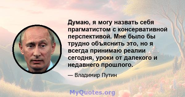 Думаю, я могу назвать себя прагматистом с консервативной перспективой. Мне было бы трудно объяснить это, но я всегда принимаю реалии сегодня, уроки от далекого и недавнего прошлого.