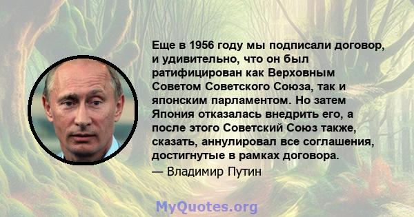 Еще в 1956 году мы подписали договор, и удивительно, что он был ратифицирован как Верховным Советом Советского Союза, так и японским парламентом. Но затем Япония отказалась внедрить его, а после этого Советский Союз