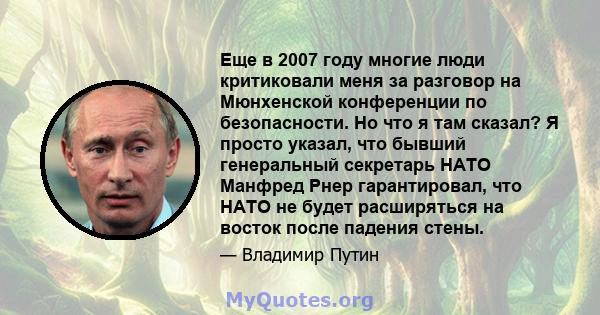 Еще в 2007 году многие люди критиковали меня за разговор на Мюнхенской конференции по безопасности. Но что я там сказал? Я просто указал, что бывший генеральный секретарь НАТО Манфред Рнер гарантировал, что НАТО не