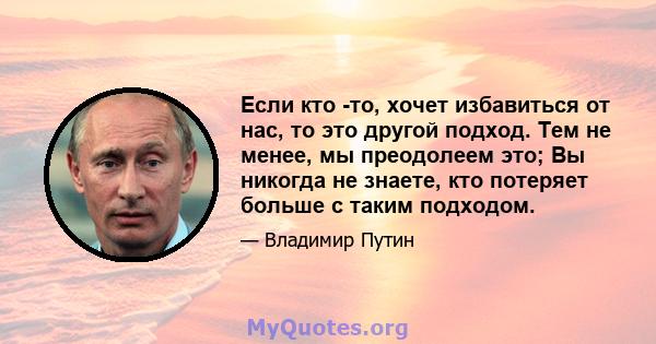 Если кто -то, хочет избавиться от нас, то это другой подход. Тем не менее, мы преодолеем это; Вы никогда не знаете, кто потеряет больше с таким подходом.