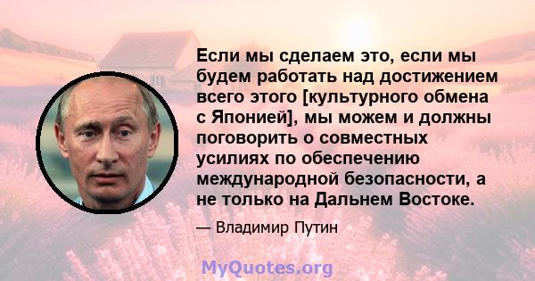 Если мы сделаем это, если мы будем работать над достижением всего этого [культурного обмена с Японией], мы можем и должны поговорить о совместных усилиях по обеспечению международной безопасности, а не только на Дальнем 