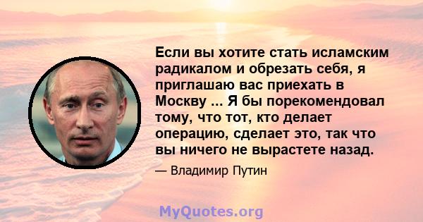 Если вы хотите стать исламским радикалом и обрезать себя, я приглашаю вас приехать в Москву ... Я бы порекомендовал тому, что тот, кто делает операцию, сделает это, так что вы ничего не вырастете назад.