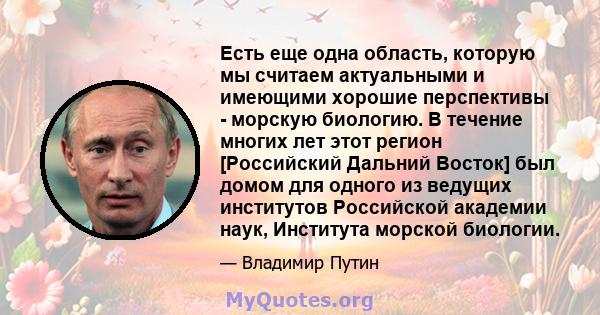 Есть еще одна область, которую мы считаем актуальными и имеющими хорошие перспективы - морскую биологию. В течение многих лет этот регион [Российский Дальний Восток] был домом для одного из ведущих институтов Российской 