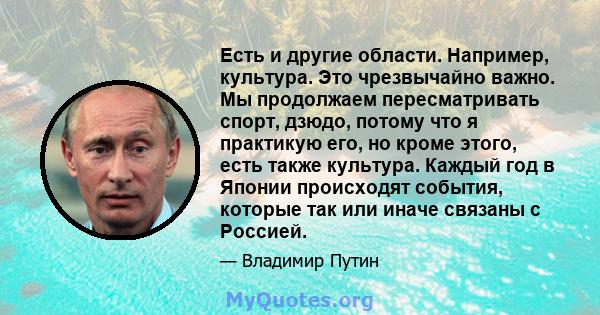 Есть и другие области. Например, культура. Это чрезвычайно важно. Мы продолжаем пересматривать спорт, дзюдо, потому что я практикую его, но кроме этого, есть также культура. Каждый год в Японии происходят события,