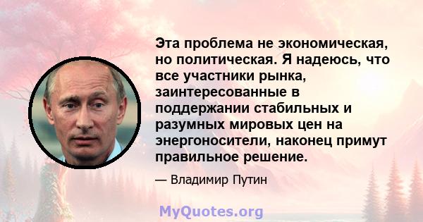 Эта проблема не экономическая, но политическая. Я надеюсь, что все участники рынка, заинтересованные в поддержании стабильных и разумных мировых цен на энергоносители, наконец примут правильное решение.