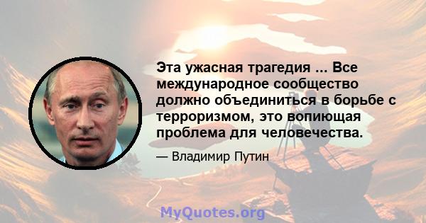 Эта ужасная трагедия ... Все международное сообщество должно объединиться в борьбе с терроризмом, это вопиющая проблема для человечества.