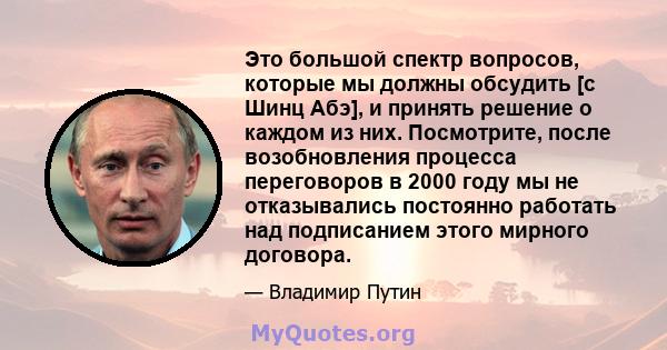 Это большой спектр вопросов, которые мы должны обсудить [с Шинц Абэ], и принять решение о каждом из них. Посмотрите, после возобновления процесса переговоров в 2000 году мы не отказывались постоянно работать над