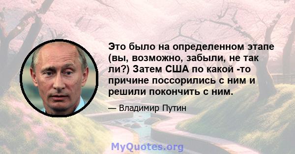 Это было на определенном этапе (вы, возможно, забыли, не так ли?) Затем США по какой -то причине поссорились с ним и решили покончить с ним.