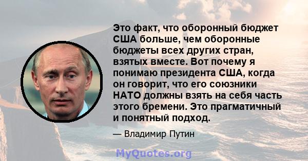 Это факт, что оборонный бюджет США больше, чем оборонные бюджеты всех других стран, взятых вместе. Вот почему я понимаю президента США, когда он говорит, что его союзники НАТО должны взять на себя часть этого бремени.