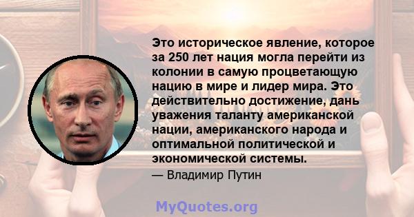 Это историческое явление, которое за 250 лет нация могла перейти из колонии в самую процветающую нацию в мире и лидер мира. Это действительно достижение, дань уважения таланту американской нации, американского народа и