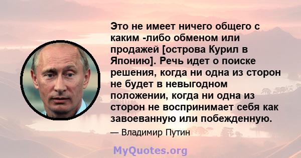 Это не имеет ничего общего с каким -либо обменом или продажей [острова Курил в Японию]. Речь идет о поиске решения, когда ни одна из сторон не будет в невыгодном положении, когда ни одна из сторон не воспринимает себя