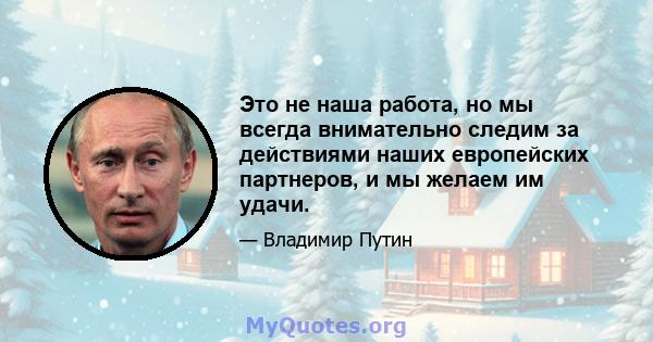 Это не наша работа, но мы всегда внимательно следим за действиями наших европейских партнеров, и мы желаем им удачи.