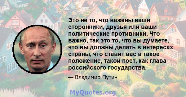 Это не то, что важены ваши сторонники, друзья или ваши политические противники. Что важно, так это то, что вы думаете, что вы должны делать в интересах страны, что ставит вас в такое положение, такой пост, как глава