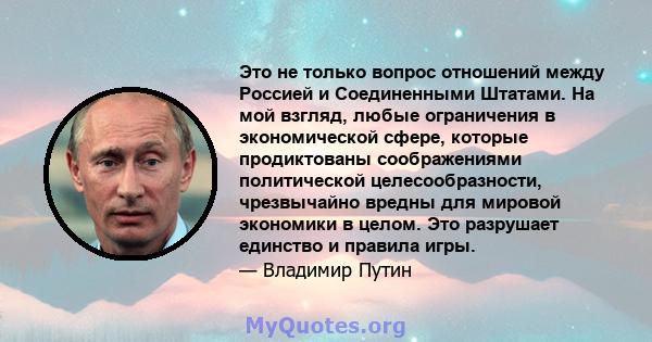 Это не только вопрос отношений между Россией и Соединенными Штатами. На мой взгляд, любые ограничения в экономической сфере, которые продиктованы соображениями политической целесообразности, чрезвычайно вредны для