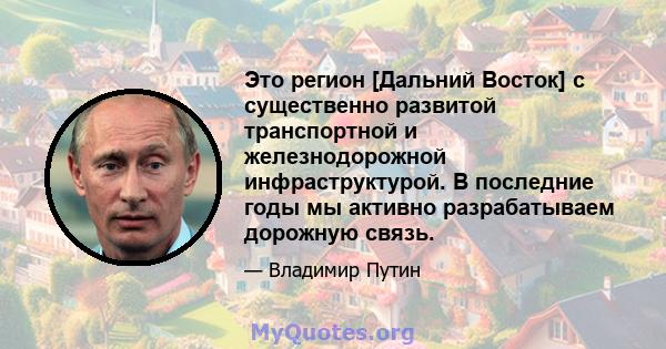 Это регион [Дальний Восток] с существенно развитой транспортной и железнодорожной инфраструктурой. В последние годы мы активно разрабатываем дорожную связь.