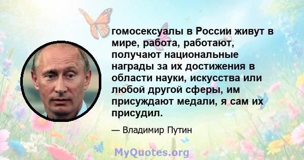 гомосексуалы в России живут в мире, работа, работают, получают национальные награды за их достижения в области науки, искусства или любой другой сферы, им присуждают медали, я сам их присудил.