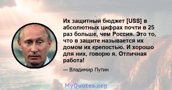 Их защитный бюджет [USS] в абсолютных цифрах почти в 25 раз больше, чем Россия. Это то, что в защите называется их домом их крепостью. И хорошо для них, говорю я. Отличная работа!