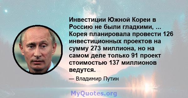 Инвестиции Южной Кореи в Россию не были гладкими, ... Корея планировала провести 126 инвестиционных проектов на сумму 273 миллиона, но на самом деле только 91 проект стоимостью 137 миллионов ведутся.