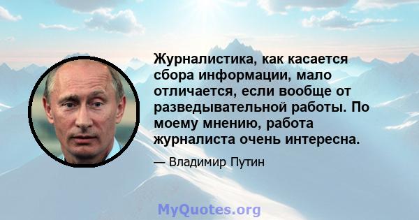 Журналистика, как касается сбора информации, мало отличается, если вообще от разведывательной работы. По моему мнению, работа журналиста очень интересна.