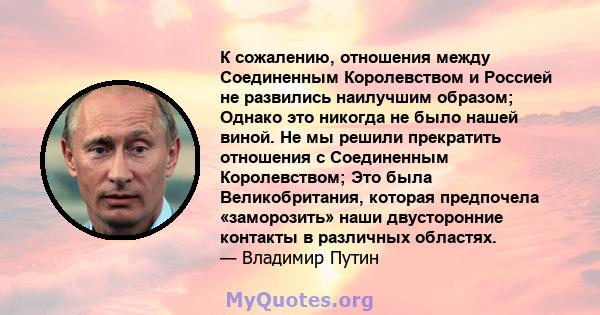 К сожалению, отношения между Соединенным Королевством и Россией не развились наилучшим образом; Однако это никогда не было нашей виной. Не мы решили прекратить отношения с Соединенным Королевством; Это была