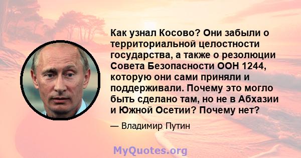 Как узнал Косово? Они забыли о территориальной целостности государства, а также о резолюции Совета Безопасности ООН 1244, которую они сами приняли и поддерживали. Почему это могло быть сделано там, но не в Абхазии и