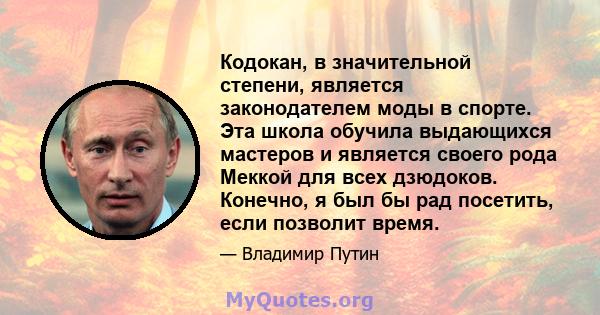 Кодокан, в значительной степени, является законодателем моды в спорте. Эта школа обучила выдающихся мастеров и является своего рода Меккой для всех дзюдоков. Конечно, я был бы рад посетить, если позволит время.