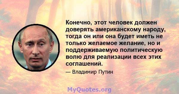 Конечно, этот человек должен доверять американскому народу, тогда он или она будет иметь не только желаемое желание, но и поддерживаемую политическую волю для реализации всех этих соглашений.