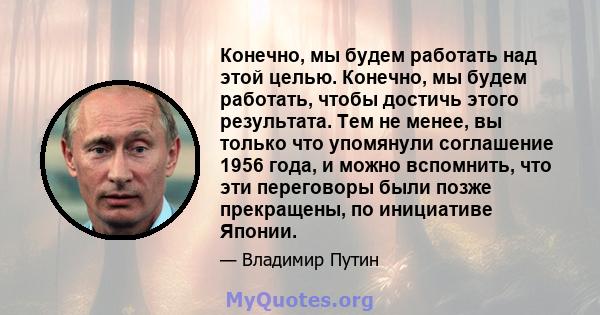 Конечно, мы будем работать над этой целью. Конечно, мы будем работать, чтобы достичь этого результата. Тем не менее, вы только что упомянули соглашение 1956 года, и можно вспомнить, что эти переговоры были позже