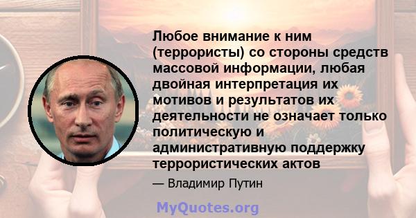 Любое внимание к ним (террористы) со стороны средств массовой информации, любая двойная интерпретация их мотивов и результатов их деятельности не означает только политическую и административную поддержку