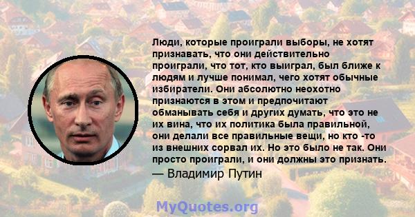 Люди, которые проиграли выборы, не хотят признавать, что они действительно проиграли, что тот, кто выиграл, был ближе к людям и лучше понимал, чего хотят обычные избиратели. Они абсолютно неохотно признаются в этом и