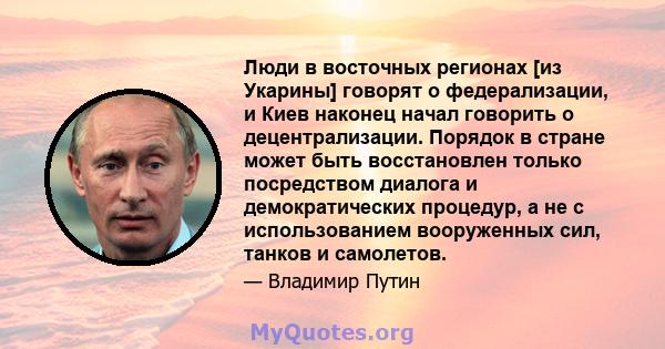 Люди в восточных регионах [из Укарины] говорят о федерализации, и Киев наконец начал говорить о децентрализации. Порядок в стране может быть восстановлен только посредством диалога и демократических процедур, а не с