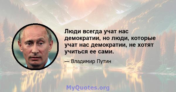 Люди всегда учат нас демократии, но люди, которые учат нас демократии, не хотят учиться ее сами.