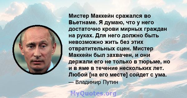 Мистер Маккейн сражался во Вьетнаме. Я думаю, что у него достаточно крови мирных граждан на руках. Для него должно быть невозможно жить без этих отвратительных сцен. Мистер Маккейн был захвачен, и они держали его не