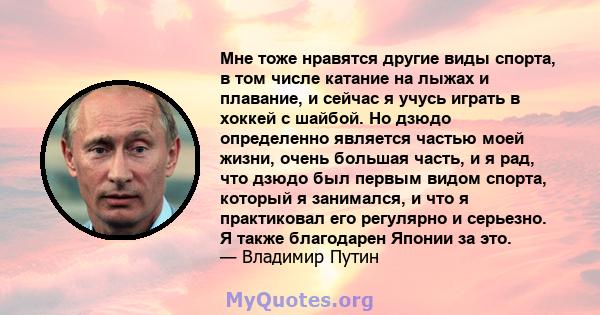 Мне тоже нравятся другие виды спорта, в том числе катание на лыжах и плавание, и сейчас я учусь играть в хоккей с шайбой. Но дзюдо определенно является частью моей жизни, очень большая часть, и я рад, что дзюдо был