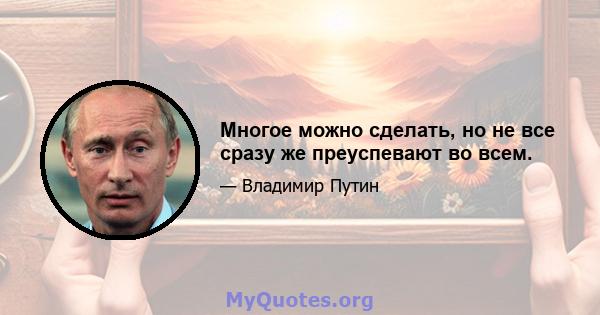 Многое можно сделать, но не все сразу же преуспевают во всем.