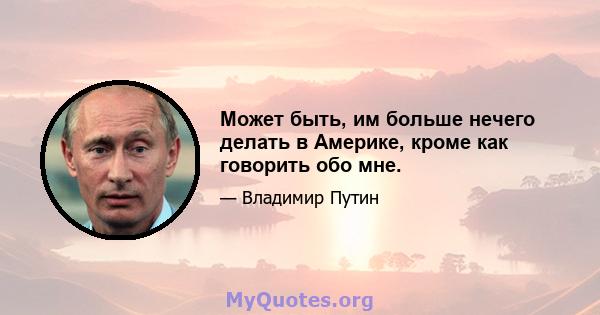 Может быть, им больше нечего делать в Америке, кроме как говорить обо мне.