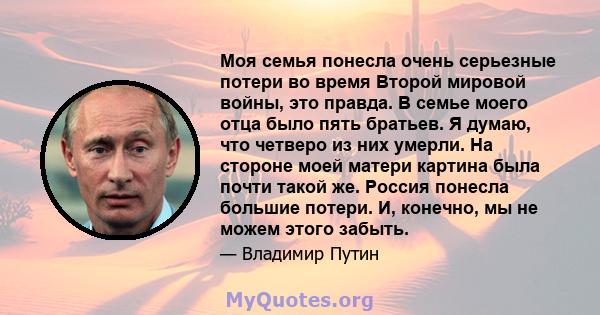 Моя семья понесла очень серьезные потери во время Второй мировой войны, это правда. В семье моего отца было пять братьев. Я думаю, что четверо из них умерли. На стороне моей матери картина была почти такой же. Россия