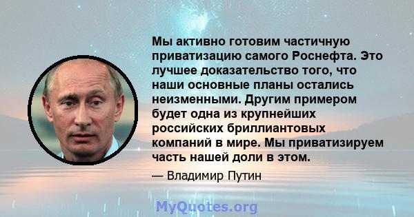 Мы активно готовим частичную приватизацию самого Роснефта. Это лучшее доказательство того, что наши основные планы остались неизменными. Другим примером будет одна из крупнейших российских бриллиантовых компаний в мире. 