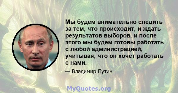 Мы будем внимательно следить за тем, что происходит, и ждать результатов выборов, и после этого мы будем готовы работать с любой администрацией, учитывая, что он хочет работать с нами.