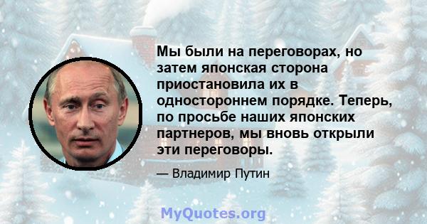 Мы были на переговорах, но затем японская сторона приостановила их в одностороннем порядке. Теперь, по просьбе наших японских партнеров, мы вновь открыли эти переговоры.