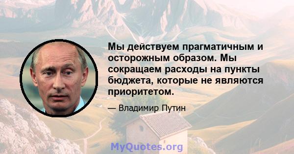 Мы действуем прагматичным и осторожным образом. Мы сокращаем расходы на пункты бюджета, которые не являются приоритетом.