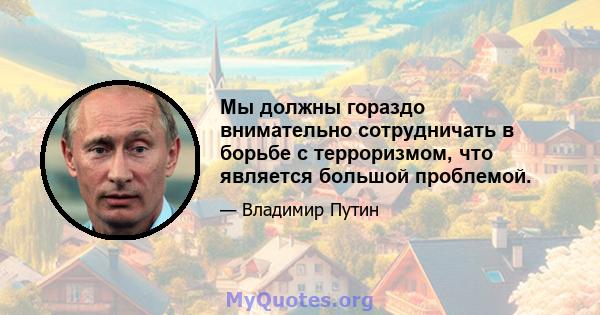 Мы должны гораздо внимательно сотрудничать в борьбе с терроризмом, что является большой проблемой.