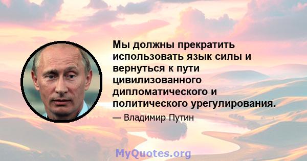 Мы должны прекратить использовать язык силы и вернуться к пути цивилизованного дипломатического и политического урегулирования.