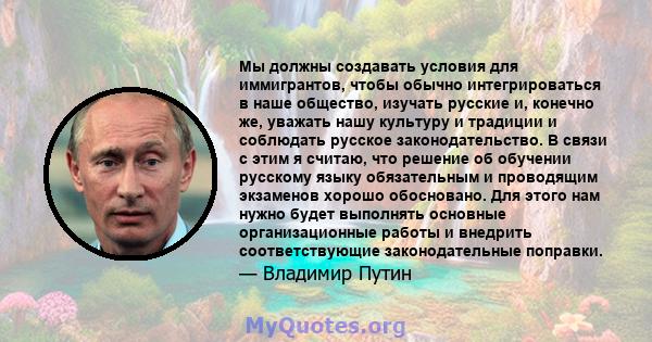 Мы должны создавать условия для иммигрантов, чтобы обычно интегрироваться в наше общество, изучать русские и, конечно же, уважать нашу культуру и традиции и соблюдать русское законодательство. В связи с этим я считаю,