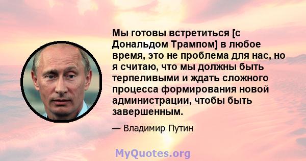 Мы готовы встретиться [с Дональдом Трампом] в любое время, это не проблема для нас, но я считаю, что мы должны быть терпеливыми и ждать сложного процесса формирования новой администрации, чтобы быть завершенным.