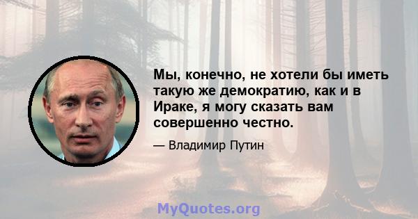 Мы, конечно, не хотели бы иметь такую ​​же демократию, как и в Ираке, я могу сказать вам совершенно честно.