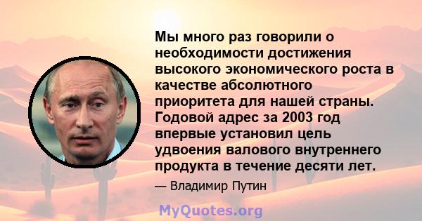 Мы много раз говорили о необходимости достижения высокого экономического роста в качестве абсолютного приоритета для нашей страны. Годовой адрес за 2003 год впервые установил цель удвоения валового внутреннего продукта